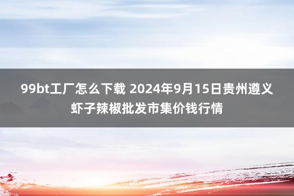 99bt工厂怎么下载 2024年9月15日贵州遵义虾子辣椒批发市集价钱行情