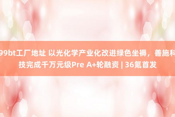 99bt工厂地址 以光化学产业化改进绿色坐褥，善施科技完成千万元级Pre A+轮融资 | 36氪首发