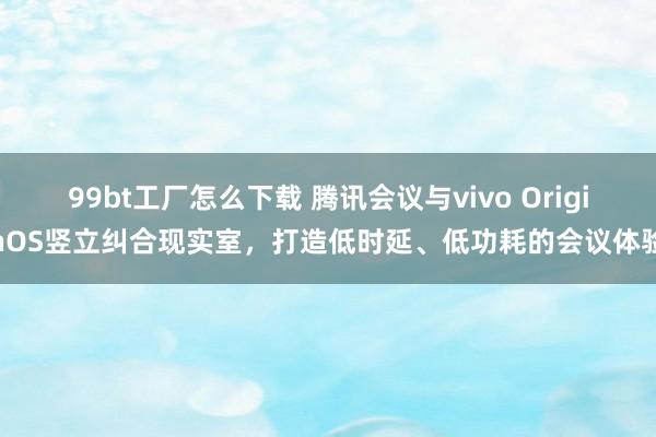 99bt工厂怎么下载 腾讯会议与vivo OriginOS竖立纠合现实室，打造低时延、低功耗的会议体验