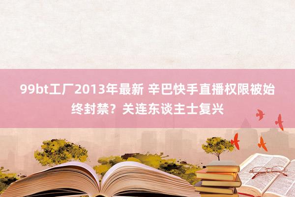 99bt工厂2013年最新 辛巴快手直播权限被始终封禁？关连东谈主士复兴