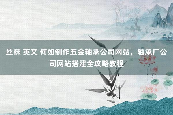 丝袜 英文 何如制作五金轴承公司网站，轴承厂公司网站搭建全攻略教程