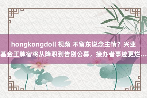 hongkongdoll 视频 不留东说念主情？兴业基金王牌宿将从降职到告别公募，接办者事迹更烂...