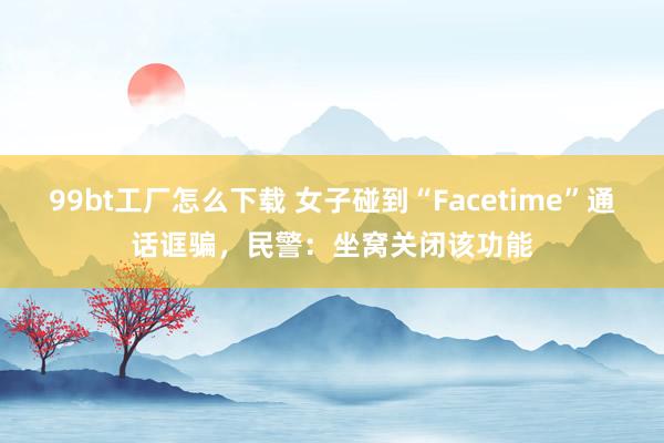 99bt工厂怎么下载 女子碰到“Facetime”通话诓骗，民警：坐窝关闭该功能