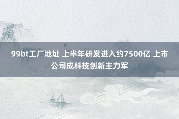 99bt工厂地址 上半年研发进入约7500亿 上市公司成科技创新主力军