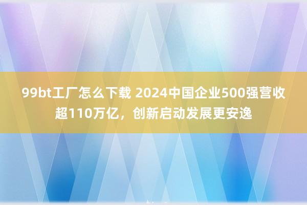 99bt工厂怎么下载 2024中国企业500强营收超110万亿，创新启动发展更安逸