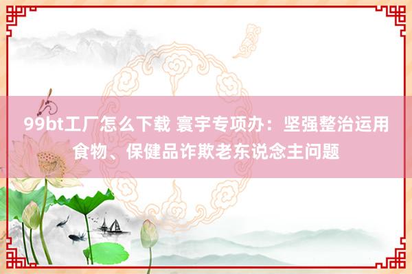 99bt工厂怎么下载 寰宇专项办：坚强整治运用食物、保健品诈欺老东说念主问题