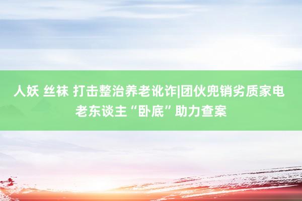 人妖 丝袜 打击整治养老讹诈|团伙兜销劣质家电 老东谈主“卧底”助力查案