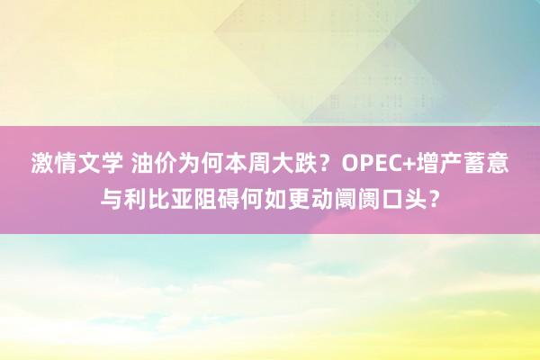 激情文学 油价为何本周大跌？OPEC+增产蓄意与利比亚阻碍何如更动阛阓口头？