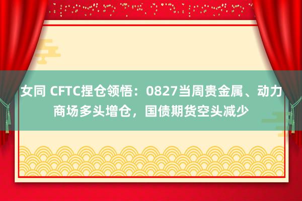 女同 CFTC捏仓领悟：0827当周贵金属、动力商场多头增仓，国债期货空头减少