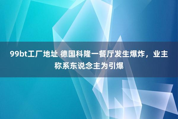 99bt工厂地址 德国科隆一餐厅发生爆炸，业主称系东说念主为引爆