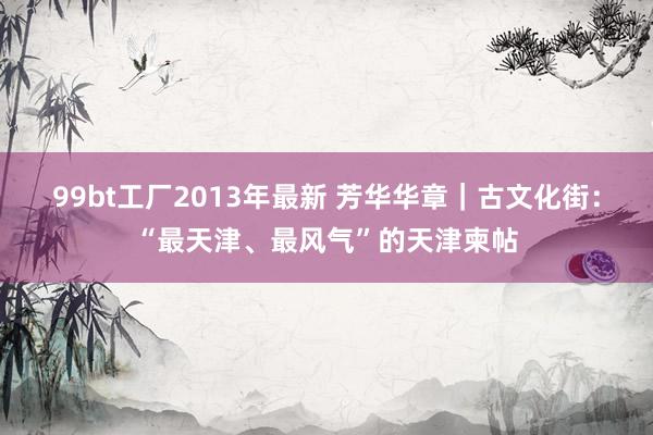 99bt工厂2013年最新 芳华华章｜古文化街：“最天津、最风气”的天津柬帖