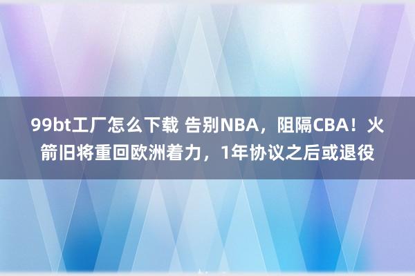 99bt工厂怎么下载 告别NBA，阻隔CBA！火箭旧将重回欧洲着力，1年协议之后或退役