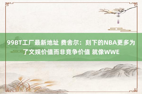 99BT工厂最新地址 费舍尔：刻下的NBA更多为了文娱价值而非竞争价值 就像WWE