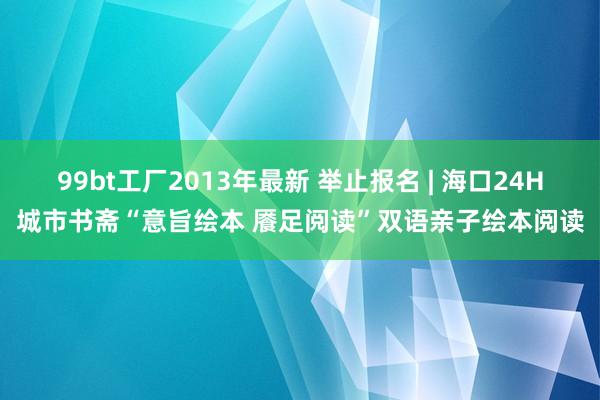 99bt工厂2013年最新 举止报名 | 海口24H城市书斋“意旨绘本 餍足阅读”双语亲子绘本阅读