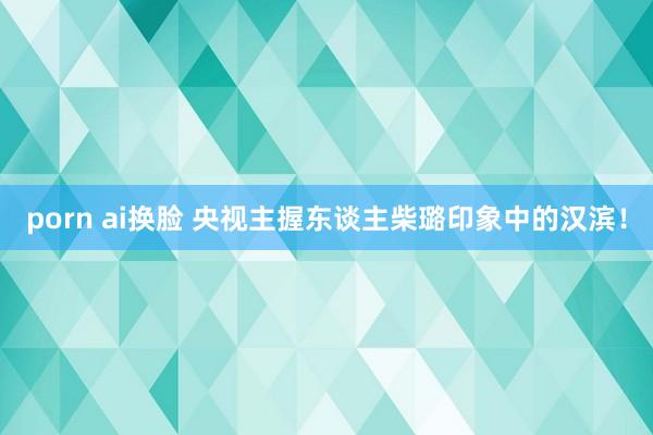 porn ai换脸 央视主握东谈主柴璐印象中的汉滨！