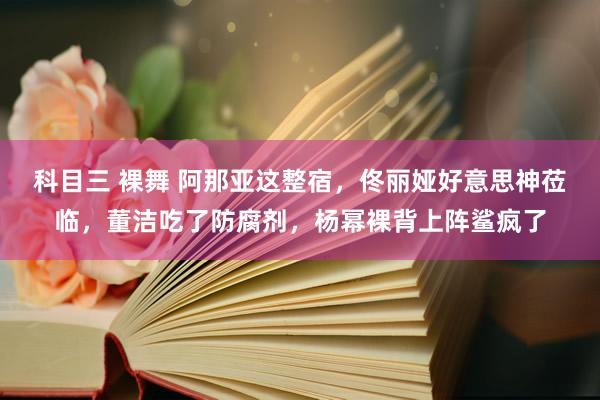 科目三 裸舞 阿那亚这整宿，佟丽娅好意思神莅临，董洁吃了防腐剂，杨幂裸背上阵鲨疯了