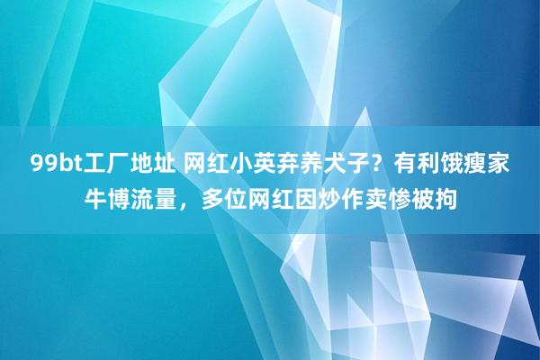 99bt工厂地址 网红小英弃养犬子？有利饿瘦家牛博流量，多位网红因炒作卖惨被拘