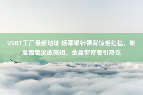 99BT工厂最新地址 杨幂银针裸背惊艳红毯，姚晨西装果敢亮相，金晨窗帘装引热议