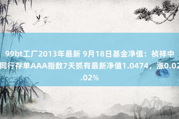 99bt工厂2013年最新 9月18日基金净值：祯祥中证同行存单AAA指数7天抓有最新净值1.0474，涨0.02%