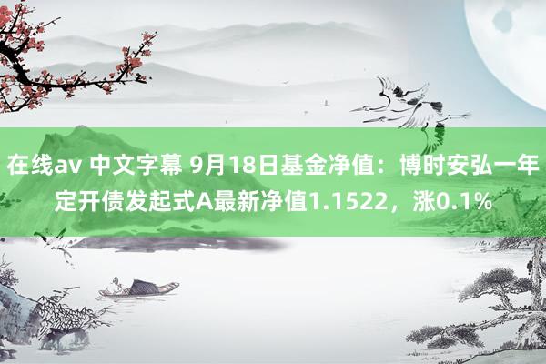 在线av 中文字幕 9月18日基金净值：博时安弘一年定开债发起式A最新净值1.1522，涨0.1%