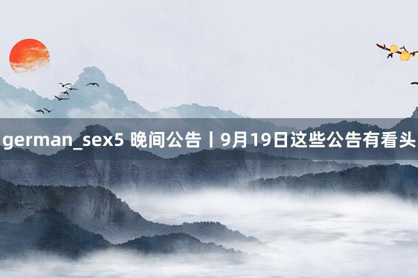 german_sex5 晚间公告丨9月19日这些公告有看头