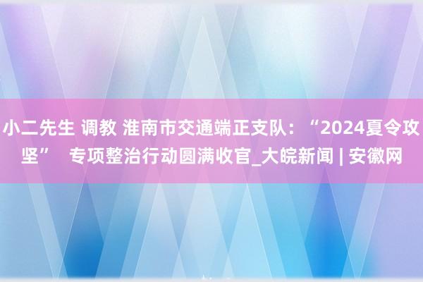 小二先生 调教 淮南市交通端正支队：“2024夏令攻坚”   专项整治行动圆满收官_大皖新闻 | 安徽网