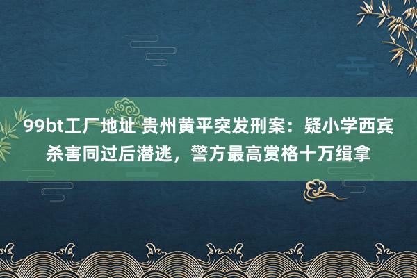 99bt工厂地址 贵州黄平突发刑案：疑小学西宾杀害同过后潜逃，警方最高赏格十万缉拿