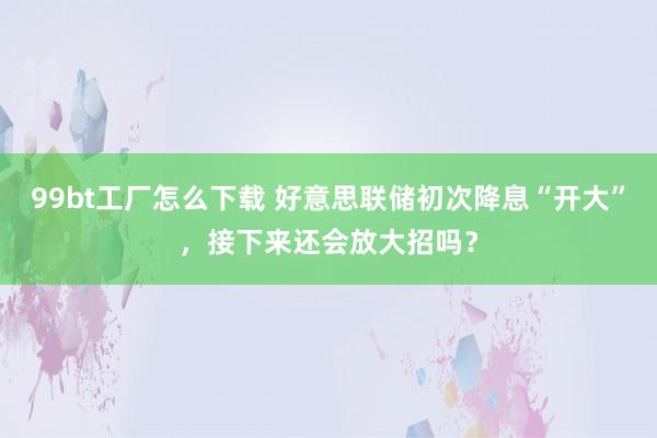 99bt工厂怎么下载 好意思联储初次降息“开大”，接下来还会放大招吗？