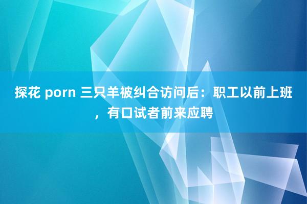 探花 porn 三只羊被纠合访问后：职工以前上班，有口试者前来应聘