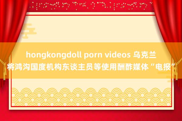 hongkongdoll porn videos 乌克兰将鸿沟国度机构东谈主员等使用酬酢媒体“电报”