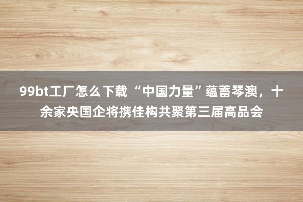 99bt工厂怎么下载 “中国力量”蕴蓄琴澳，十余家央国企将携佳构共聚第三届高品会