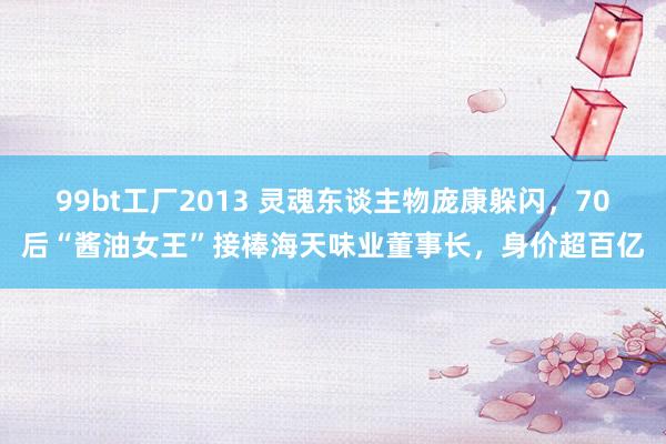 99bt工厂2013 灵魂东谈主物庞康躲闪，70后“酱油女王”接棒海天味业董事长，身价超百亿