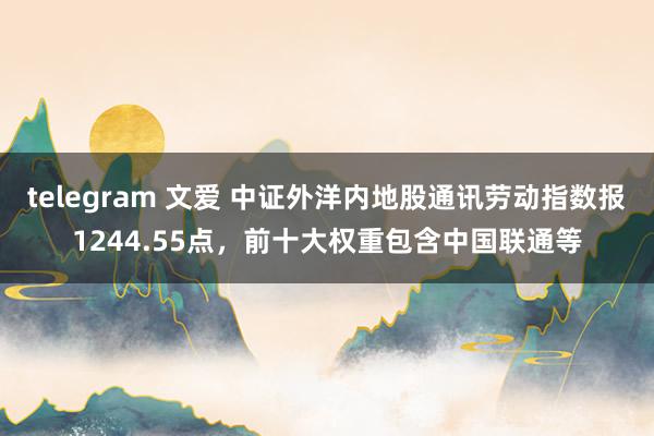 telegram 文爱 中证外洋内地股通讯劳动指数报1244.55点，前十大权重包含中国联通等