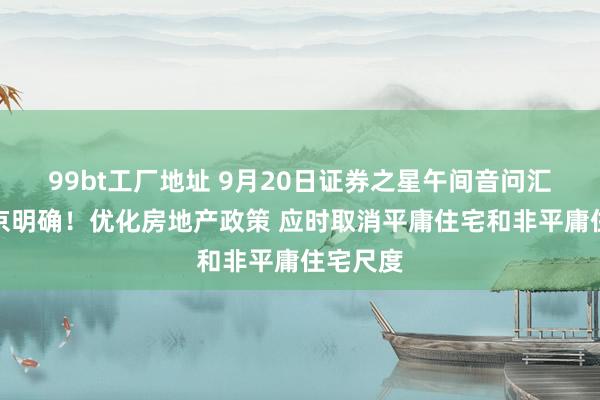 99bt工厂地址 9月20日证券之星午间音问汇总：北京明确！优化房地产政策 应时取消平庸住宅和非平庸住宅尺度