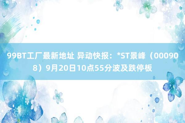 99BT工厂最新地址 异动快报：*ST景峰（000908）9月20日10点55分波及跌停板