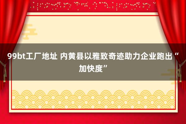 99bt工厂地址 内黄县以雅致奇迹助力企业跑出“加快度”