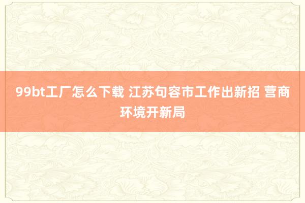 99bt工厂怎么下载 江苏句容市工作出新招 营商环境开新局