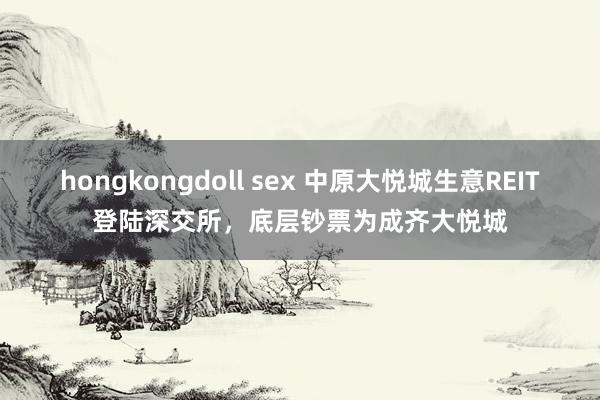 hongkongdoll sex 中原大悦城生意REIT登陆深交所，底层钞票为成齐大悦城