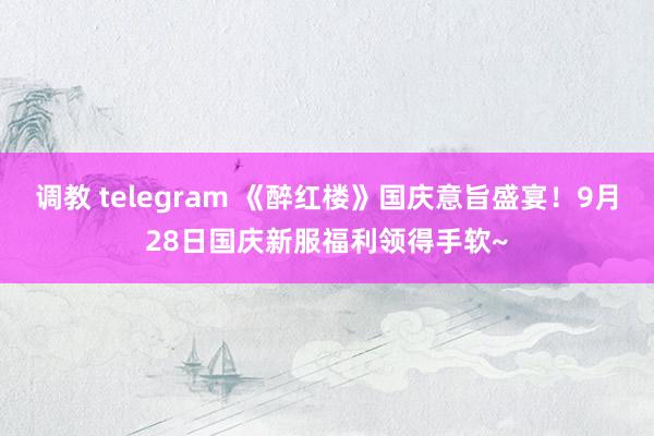 调教 telegram 《醉红楼》国庆意旨盛宴！9月28日国庆新服福利领得手软~