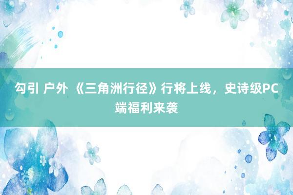 勾引 户外 《三角洲行径》行将上线，史诗级PC端福利来袭