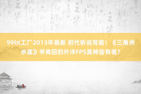 99bt工厂2013年最新 初代听说驾临！《三角洲步履》爷青回的外洋FPS真神皆有谁？