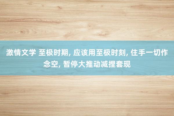 激情文学 至极时期， 应该用至极时刻， 住手一切作念空， 暂停大推动减捏套现