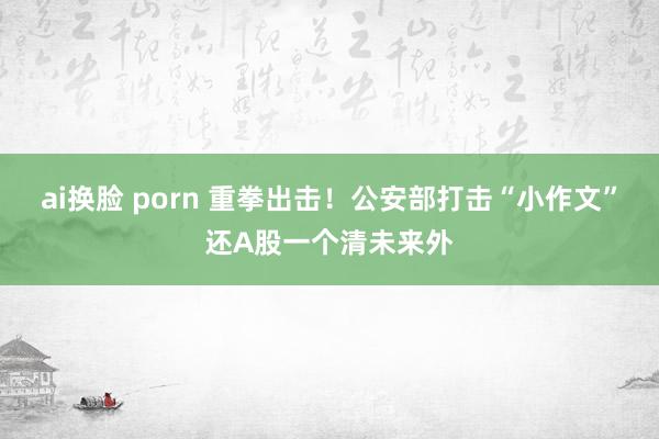 ai换脸 porn 重拳出击！公安部打击“小作文”还A股一个清未来外