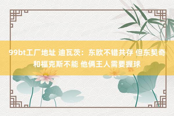 99bt工厂地址 迪瓦茨：东欧不错共存 但东契奇和福克斯不能 他俩王人需要握球