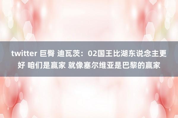 twitter 巨臀 迪瓦茨：02国王比湖东说念主更好 咱们是赢家 就像塞尔维亚是巴黎的赢家