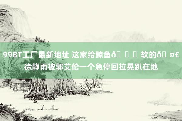 99BT工厂最新地址 这家给鲸鱼🐋软的🤣徐静雨被郭艾伦一个急停回拉晃趴在地