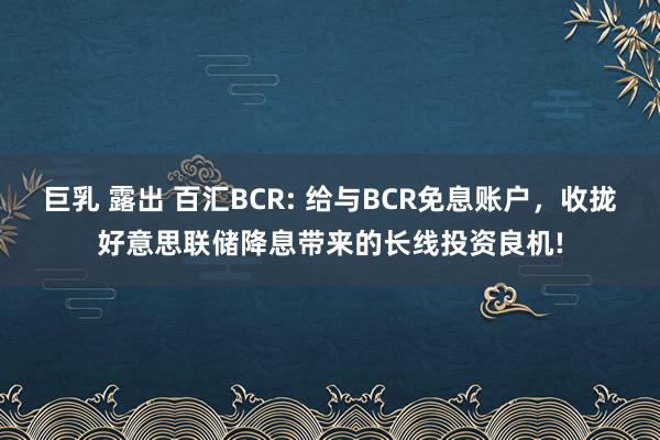 巨乳 露出 百汇BCR: 给与BCR免息账户，收拢好意思联储降息带来的长线投资良机!