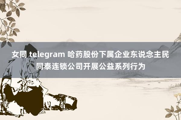 女同 telegram 哈药股份下属企业东说念主民同泰连锁公司开展公益系列行为