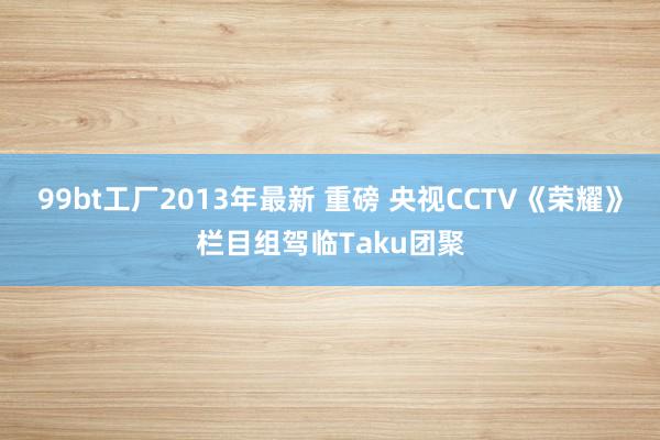 99bt工厂2013年最新 重磅 央视CCTV《荣耀》栏目组驾临Taku团聚