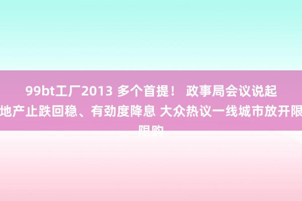 99bt工厂2013 多个首提！ 政事局会议说起房地产止跌回稳、有劲度降息 大众热议一线城市放开限购